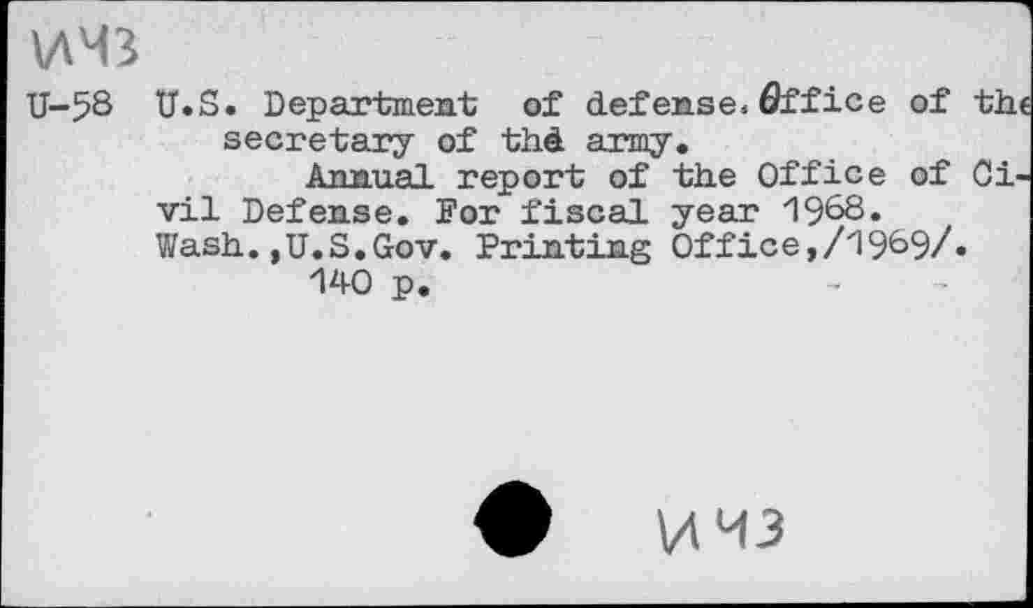 ﻿MM3
U-58 U.S. Department of defense,flffice of the secretary of thd army.
Annual report of the Office of Civil Defense. For fiscal year 1968.
Wash.,,U.S.Gov. Printing Off ice,/1969/.
140 p.
MM3